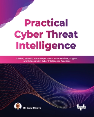 Practical Cyber Threat Intelligence: Gather, Process, and Analyze Threat Actor Motives, Targets, and Attacks with Cyber Intelligence Practices - Ozkaya, Dr. Erdal