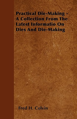 Practical Die-Making - A Collection from the Latest Informatio on Dies and Die-Making - Colvin, Fred H