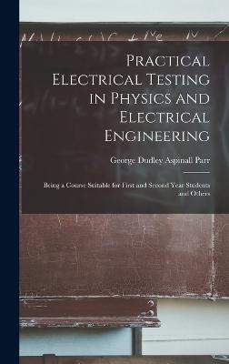 Practical Electrical Testing in Physics and Electrical Engineering; Being a Course Suitable for First and Second Year Students and Others - Parr, George Dudley Aspinall