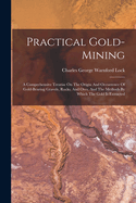Practical Gold-Mining: A Comprehensive Treatise on the Origin and Occurrence of Gold-Bearing Gravels, Rocks, and Ores, and the Methods by Which the Gold Is Extracted