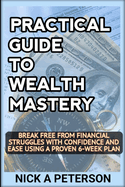Practical Guide to Wealth Mastery: UNLEASH YOUR FINANCIAL POTENTIAL AND TRANSFORM YOUR LIFE: Break Free from Financial Struggles with Confidence and Ease Using a Proven 6-Week Plan