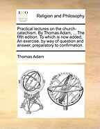 Practical Lectures on the Church-Catechism. by Thomas Adam, ... the Fifth Edition. to Which Is Now Added, an Exercise, by Way of Question and Answer, Preparatory to Confirmation.