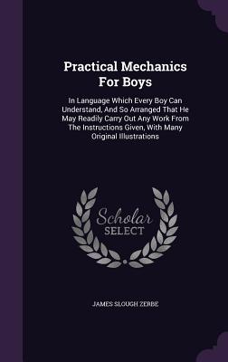 Practical Mechanics For Boys: In Language Which Every Boy Can Understand, And So Arranged That He May Readily Carry Out Any Work From The Instructions Given, With Many Original Illustrations - Zerbe, James Slough