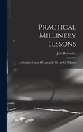 Practical Millinery Lessons: A Complete Course Of Lessons In The Art Of Millinery