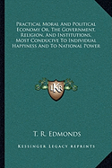 Practical Moral And Political Economy Or, The Government, Religion, And Institutions, Most Conducive To Individual Happiness And To National Power