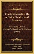 Practical Morality, Or, a Guide to Men and Manners; Consisting of Lord Chesterfield's Advice to His Son to Which Is Added, a Supplement Containing Extracts from Various Books Recommended by Lord Chesterfield to Mr. Stanhope. Together with the Polite Phil