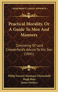 Practical Morality, Or, a Guide to Men and Manners: Consisting of Lord Chesterfield's Advice to His Son : to Which Is Added, a Supplement Containing Extracts from Various Books Recommended by Lord Chesterfield to Mr. Stanhope. Together With the Polite...