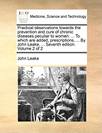 Practical Observations Towards the Prevention and Cure of Chronic Diseases Peculiar to Women: To Which Are Added, Prescriptions, ... by John Leake, ... Seventh Edition. Volume 1 of 2