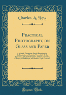 Practical Photography, on Glass and Paper: A Manual, Containing Simple Directions for the Production of Portraits, Views, &C. by the Agency of Light, Including the Collodion, Albumen, Calotype, Waxed Paper, and Positive Paper Processes (Classic Reprint)