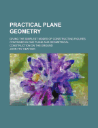 Practical Plane Geometry: Giving the Simplest Modes of Constructing Figures Contained in One Plane and Geometrical Construction on the Ground