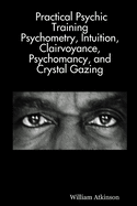 Practical Psychic Training: Psychometry, Intuition, Clairvoyance, Psychomancy, and Crystal Gazing Revealed