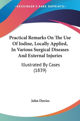 Practical Remarks On The Use Of Iodine, Locally Applied, In Various Surgical Diseases And External Injuries: Illustrated By Cases (1839) - Davies, John, Sir