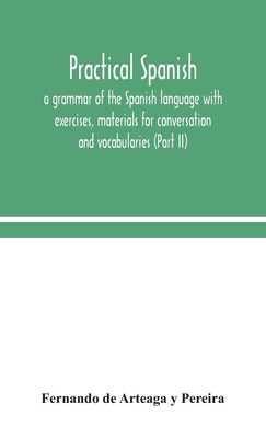 Practical Spanish, a grammar of the Spanish language with exercises, materials for conversation and vocabularies (Part II) - de Arteaga Y Pereira, Fernando