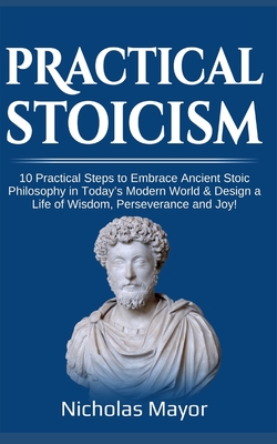 Practical Stoicism: 10 Practical Steps to Embrace Ancient Stoic Philosophy in Today's Modern World & Design a Life of Wisdom, Perseverance and Joy! - Mayor, Nicholas