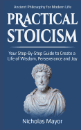 Practical Stoicism: Your Step-By-Step Guide to Create A life of wisdom, perseverance and Joy: Ancient Philosophy for Modern Life