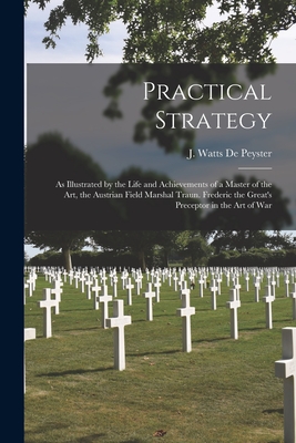 Practical Strategy: as Illustrated by the Life and Achievements of a Master of the Art, the Austrian Field Marshal Traun. Frederic the Great's Preceptor in the Art of War - de Peyster, J Watts (John Watts) 18 (Creator)