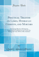 Practical Treatise on Limes, Hydraulic Cements, and Mortars: Containing Reports of Numerous Experiments Conducted in New York City, During the Years 1858 to 1861, Inclusive (Classic Reprint)