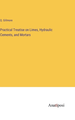 Practical Treatise on Limes, Hydraulic Cements, and Mortars - Gillmore, Q