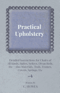 Practical Upholstery - Detailed Instructions for Chairs of All Kinds, Suites, Settees, Divan Beds, Etc - Also Materials, Tools, Frames, Covers, Spring - Howes, C