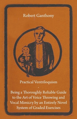 Practical Ventriloquism - Being a Thoroughly Reliable Guide to the Art of Voice Throwing and Vocal Mimicry by an Entirely Novel System of Graded Exercises - Ganthony, Robert