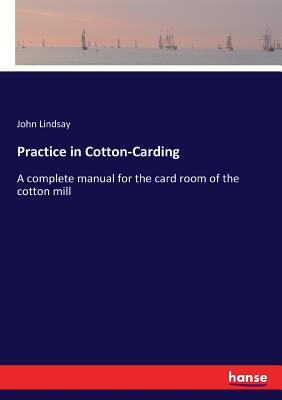 Practice in Cotton-Carding: A complete manual for the card room of the cotton mill - Lindsay, John