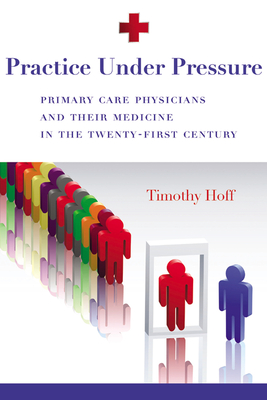Practice Under Pressure: Primary Care Physicians and Their Medicine in the Twenty-first Century - Hoff, Timothy