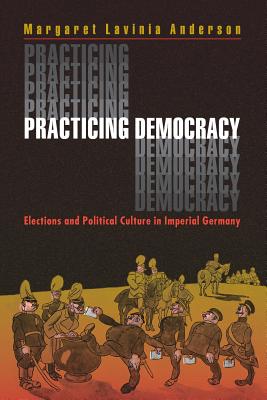 Practicing Democracy: Elections and Political Culture in Imperial Germany - Anderson, Margaret Lavinia