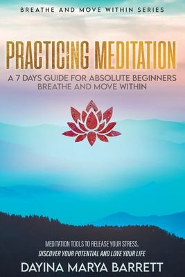 Practicing Meditation a 7-Days Guide for Absolute Beginners Breathe and Move Within: Meditation Tools To Relase Your Stress, Discover Your Potential And Love Your Lif - Barrett, Dayina Marya, and Travers, Samantha (Preface by)