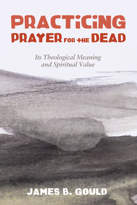 Practicing Prayer for the Dead: Its Theological Meaning and Spiritual Value - Gould, James B