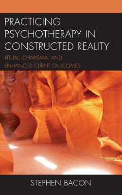 Practicing Psychotherapy in Constructed Reality: Ritual, Charisma, and Enhanced Client Outcomes - Bacon, Stephen