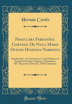 Praeclara Ferdin?di. Cortesii de Noua Maris Oceani Hyspania Narratio: Sacratissimo. AC Inuictissimo Carolo Romanoru Imperatori Semper Augusto, Hyspaniaru, &c. Regi Anno Domini. 1520 Transmissa (Classic Reprint) - Cortes, Hernan