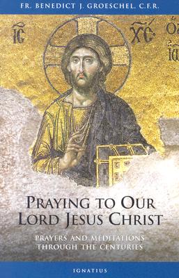 Praying to Our Lord Jesus Christ: Prayers and Meditations Through the Centuries - Groeschel, Benedict C F R, Fr.