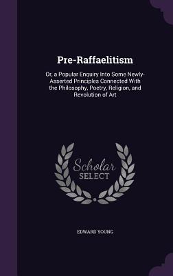 Pre-Raffaelitism: Or, a Popular Enquiry Into Some Newly-Asserted Principles Connected With the Philosophy, Poetry, Religion, and Revolution of Art - Young, Edward