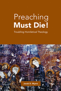 Preaching Must Die!: Troubling Homiletical Theology