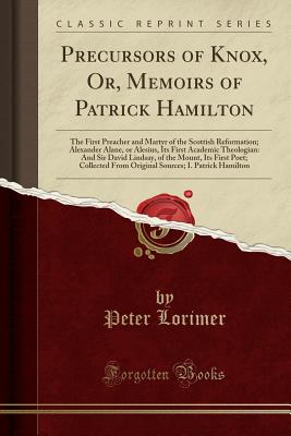 Precursors of Knox, Or, Memoirs of Patrick Hamilton: The First Preacher and Martyr of the Scottish Reformation; Alexander Alane, or Alesius, Its First Academic Theologian: And Sir David Lindsay, of the Mount, Its First Poet; Collected from Original Source - Lorimer, Peter