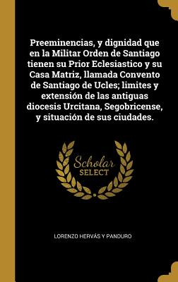 Preeminencias, y dignidad que en la Militar Orden de Santiago tienen su Prior Eclesiastico y su Casa Matriz, llamada Convento de Santiago de Ucles; limites y extensin de las antiguas diocesis Urcitana, Segobricense, y situacin de sus ciudades. - Hervas y Panduro, Lorenzo