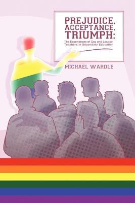 Prejudice, Acceptance, Triumph: The Experiences of Gay and Lesbian Teachers in Secondary Education - Wardle, Michael, Dr.