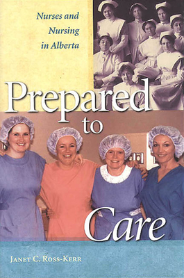 Prepared to Care: Nurses and Nursing in Alberta - Ross-Kerr, Janet C