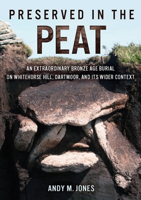 Preserved in the Peat: An Extraordinary Bronze Age Burial on Whitehorse Hill, Dartmoor, and its Wider Context - Jones, Andy M.