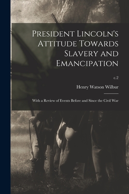 President Lincoln's Attitude Towards Slavery and Emancipation: With a Review of Events Before and Since the Civil War; c.2 - Wilbur, Henry Watson 1851-1914