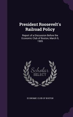 President Roosevelt's Railroad Policy: Report of a Discussion Before the Economic Club of Boston, March 9, 1905 - Economic Club of Boston (Creator)