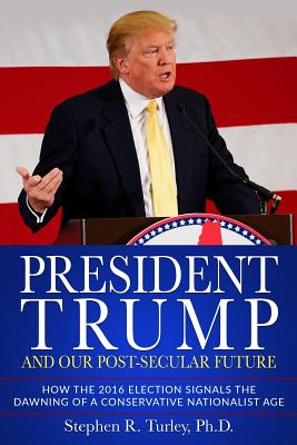 President Trump and Our Post-Secular Future: How the 2016 Election Signals the Dawning of a Conservative Nationalist Age - Turley, Steve