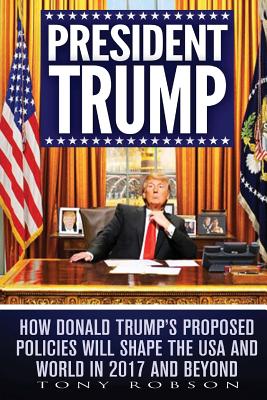 President Trump: How Donald Trump's Proposed Policies Will Shape the USA and World in 2017 and Beyond - Robson, Tony