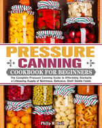 Pressure Canning Cookbook For Beginners: The Complete Pressure Canning Guide to Affordably Stockpile a Lifesaving Supply of Nutritious, Delicious, Shelf-Stable Foods