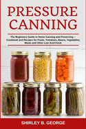 Pressure Canning: The Beginners Guide to Home Canning and Preserving - Cookbook and Recipes for Fruits, Tomatoes, Beans, Vegetables, Meats and Other Low Acid Food.