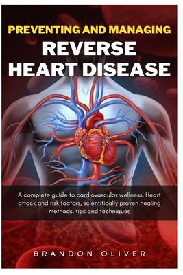 Preventing And Managing Reverse Heart Disease: A Complete Guide to Cardiovascular Wellness, Heart attack and risk factors, scientifically proven healing methods, Tips and Techniques - Oliver, Brandon