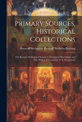 Primary Sources, Historical Collections: The Russian Orthodox Church: A Treatise of Her Origin and Life, With a Foreword by T. S. Wentworth - Archpriest Basaroff Nicholas Bjerring