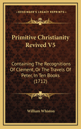 Primitive Christianity Revived V5: Containing the Recognitions of Clement, or the Travels of Peter, in Ten Books (1712)