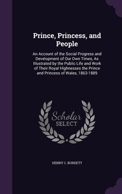 Prince, Princess, and People: An Account of the Social Progress and Development of Our Own Times, As Illustrated by the Public Life and Work of Their Royal Highnesses the Prince and Princess of Wales, 1863-1889 - Burdett, Henry C, Sir