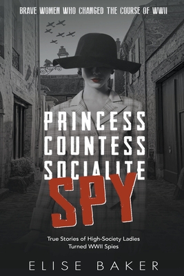 Princess, Countess, Socialite Spy: True Stories of High-Society Ladies Turned WWII Spies - Baker, Elise